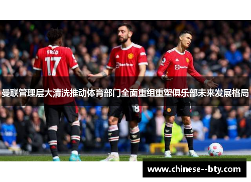 曼联管理层大清洗推动体育部门全面重组重塑俱乐部未来发展格局 曼联管理层大清洗推动体育部门全面重组重塑俱乐部未来发展格局