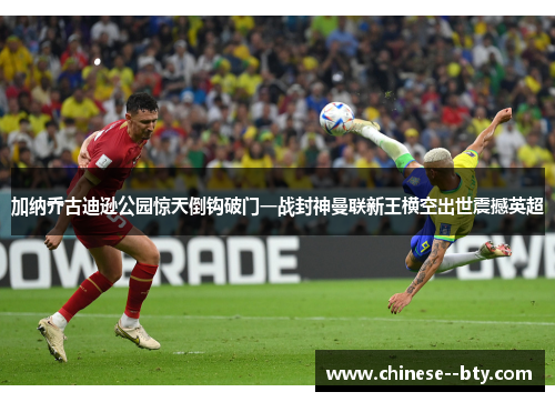 加纳乔古迪逊公园惊天倒钩破门一战封神曼联新王横空出世震撼英超 加纳乔古迪逊公园惊天倒钩破门一战封神曼联新王横空出世震撼英超